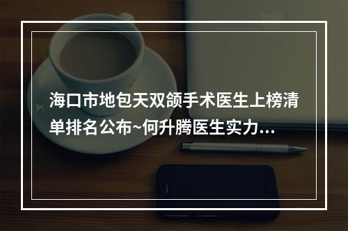 海口市地包天双颌手术医生上榜清单排名公布~何升腾医生实力与口碑优选