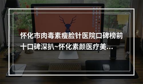 怀化市肉毒素瘦脸针医院口碑榜前十口碑深扒~怀化素颜医疗美容门诊部超强整形攻略