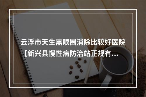 云浮市天生黑眼圈消除比较好医院【新兴县慢性病防治站正规有名气】