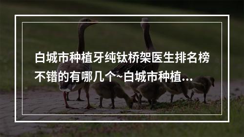 白城市种植牙纯钛桥架医生排名榜不错的有哪几个~白城市种植牙纯钛桥架口腔医生