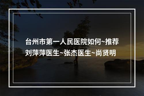 台州市第一人民医院如何~推荐刘萍萍医生~张杰医生~尚贤明