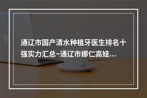 通辽市国产清水种植牙医生排名十强实力汇总~通辽市娜仁高娃口腔医生