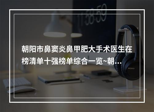 朝阳市鼻窦炎鼻甲肥大手术医生在榜清单十强榜单综合一览~朝阳市刘希云整形医生严选优质医美