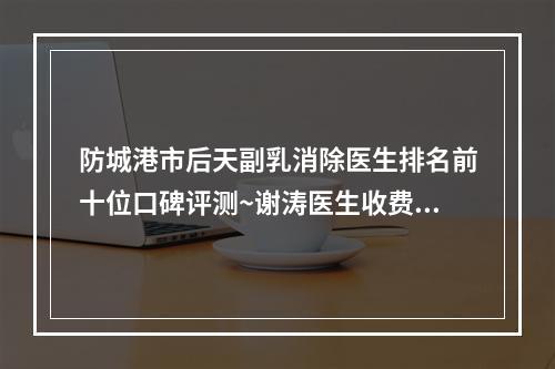 防城港市后天副乳消除医生排名前十位口碑评测~谢涛医生收费怎样