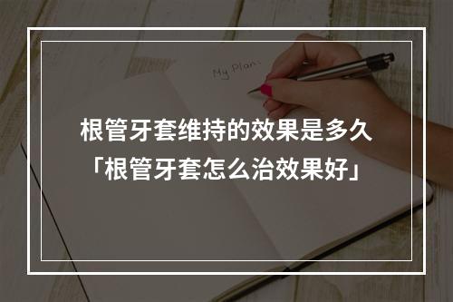 根管牙套维持的效果是多久「根管牙套怎么治效果好」