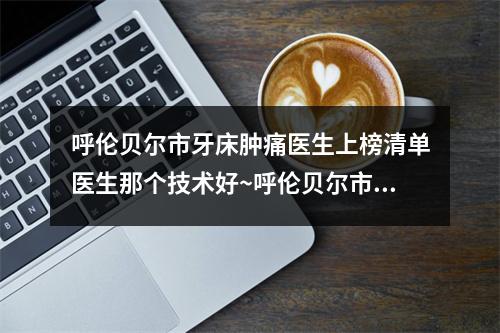 呼伦贝尔市牙床肿痛医生上榜清单医生那个技术好~呼伦贝尔市邵忠新口腔