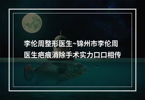 李伦周整形医生~锦州市李伦周医生疤痕消除手术实力口口相传