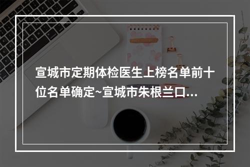 宣城市定期体检医生上榜名单前十位名单确定~宣城市朱根兰口腔医生