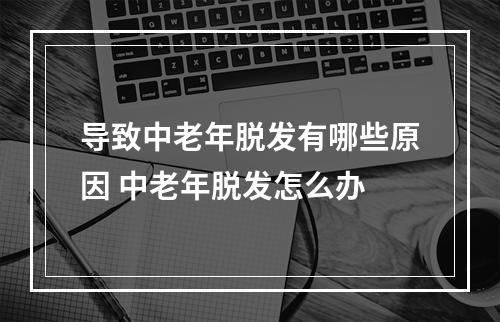 导致中老年脱发有哪些原因 中老年脱发怎么办