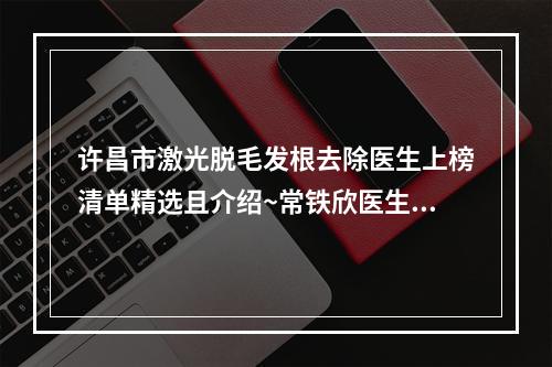 许昌市激光脱毛发根去除医生上榜清单精选且介绍~常铁欣医生整形案例公开