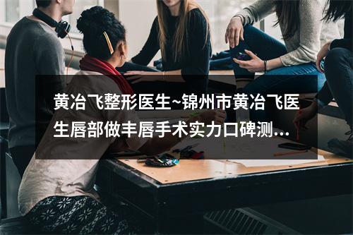 黄冶飞整形医生~锦州市黄冶飞医生唇部做丰唇手术实力口碑测评