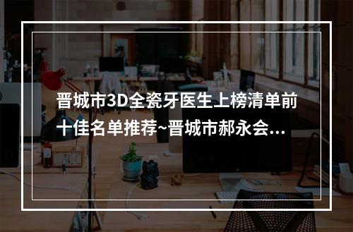 晋城市3D全瓷牙医生上榜清单前十佳名单推荐~晋城市郝永会口腔医生