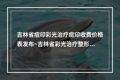 吉林省痘印彩光治疗痘印收费价格表发布~吉林省彩光治疗整形手术费用大概多少钱