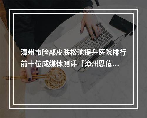 漳州市脸部皮肤松弛提升医院排行前十位威媒体测评【漳州恩僖医疗美容诊所优质任你选择】