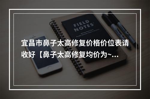 宜昌市鼻子太高修复价格价位表请收好【鼻子太高修复均价为~5367元】