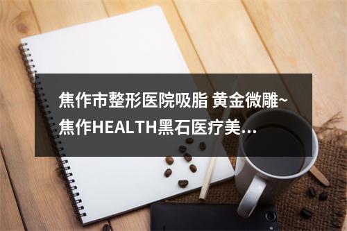 焦作市整形医院吸脂 黄金微雕~焦作HEALTH黑石医疗美容口碑特色有不同