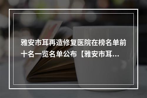 雅安市耳再造修复医院在榜名单前十名一览名单公布【雅安市耳再造修复整形医院】