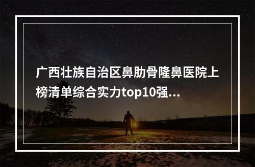 广西壮族自治区鼻肋骨隆鼻医院上榜清单综合实力top10强名单汇总~广西壮族自治区鼻肋骨隆鼻整形医院