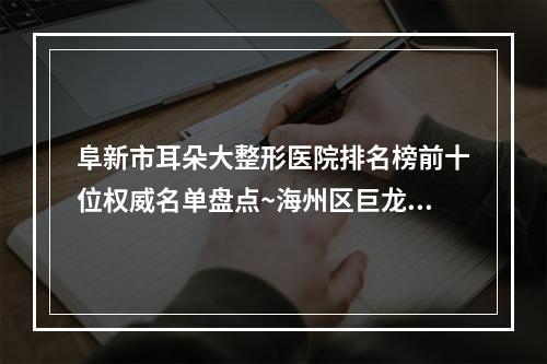 阜新市耳朵大整形医院排名榜前十位权威名单盘点~海州区巨龙社区华美整形医疗美容门诊部口碑评价一览