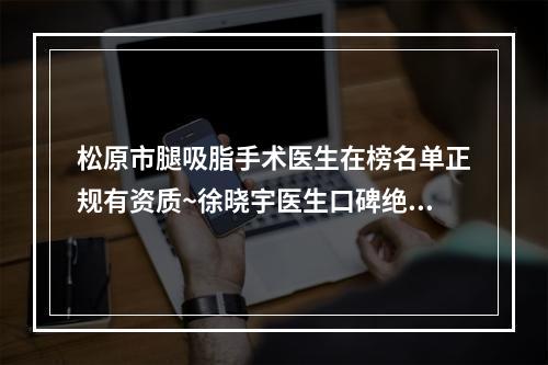 松原市腿吸脂手术医生在榜名单正规有资质~徐晓宇医生口碑绝了_推荐收藏