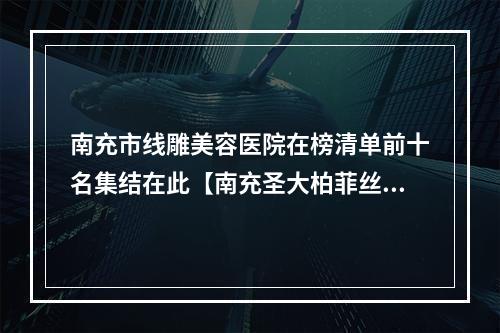 南充市线雕美容医院在榜清单前十名集结在此【南充圣大柏菲丝医疗美容诊所实力与口碑超好】