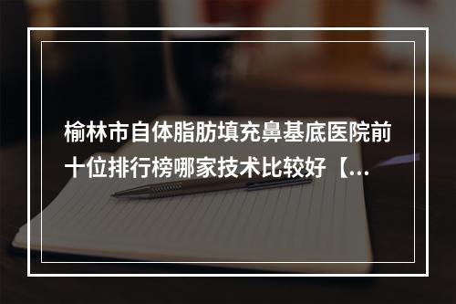 榆林市自体脂肪填充鼻基底医院前十位排行榜哪家技术比较好【天一灵性医疗美容门诊部整形实力高低任你挑】