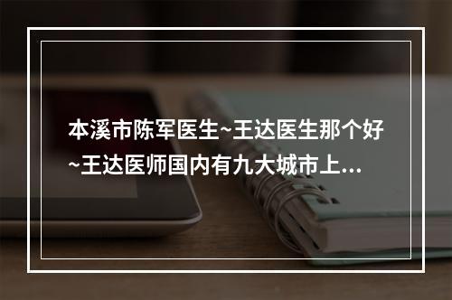 本溪市陈军医生~王达医生那个好~王达医师国内有九大城市上榜