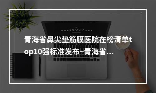 青海省鼻尖垫筋膜医院在榜清单top10强标准发布~青海省鼻尖垫筋膜整形医院