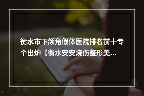 衡水市下颌角假体医院排名前十专个出炉【衡水安安烧伤整形美容科实力口碑超好】