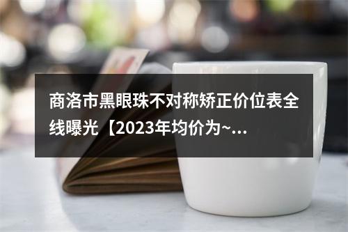 商洛市黑眼珠不对称矫正价位表全线曝光【2023年均价为~6117元】