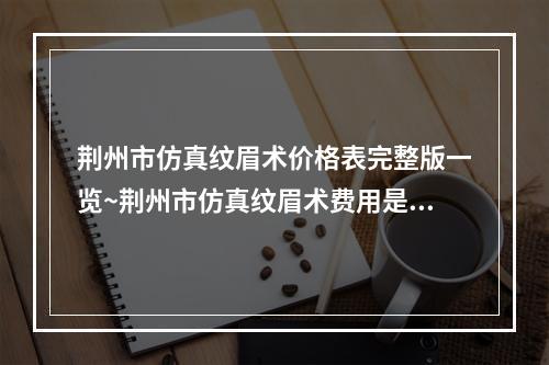 荆州市仿真纹眉术价格表完整版一览~荆州市仿真纹眉术费用是多少呢