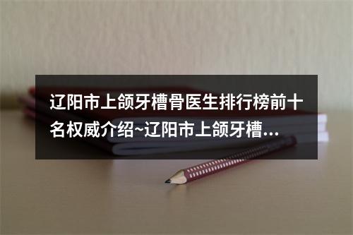 辽阳市上颌牙槽骨医生排行榜前十名权威介绍~辽阳市上颌牙槽骨口腔医生