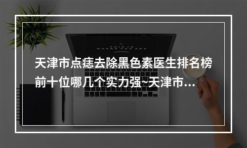 天津市点痣去除黑色素医生排名榜前十位哪几个实力强~天津市点痣去除黑色素医生