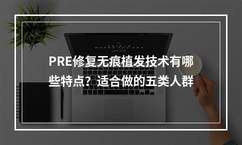 PRE修复无痕植发技术有哪些特点？适合做的五类人群