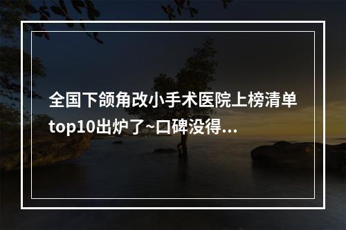 全国下颌角改小手术医院上榜清单top10出炉了~口碑没得挑