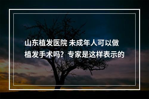 山东植发医院 未成年人可以做植发手术吗？专家是这样表示的