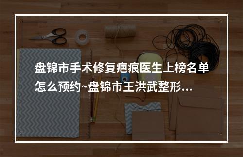 盘锦市手术修复疤痕医生上榜名单怎么预约~盘锦市王洪武整形医生擅长优势大不同