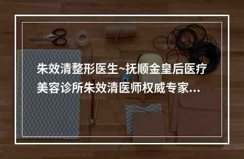 朱效清整形医生~抚顺金皇后医疗美容诊所朱效清医师权威专家测评