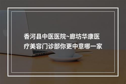 香河县中医医院~廊坊华康医疗美容门诊部你更中意哪一家