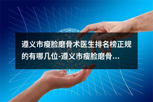 遵义市瘦脸磨骨术医生排名榜正规的有哪几位-遵义市瘦脸磨骨术整形医生