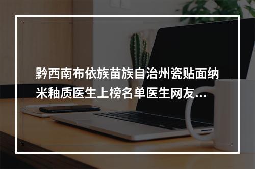 黔西南布依族苗族自治州瓷贴面纳米釉质医生上榜名单医生网友热选十个值得推荐-黔西南布依族苗族自治州瓷贴面纳米釉质口腔