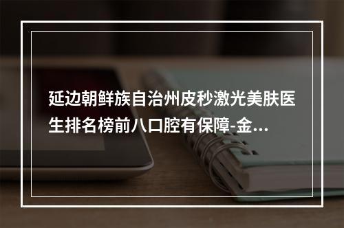 延边朝鲜族自治州皮秒激光美肤医生排名榜前八口腔有保障-金哲虎医生实力不凡