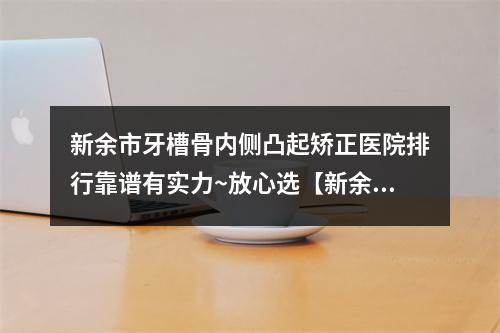 新余市牙槽骨内侧凸起矫正医院排行靠谱有实力~放心选【新余市牙槽骨内侧凸起矫正口腔医院各位医生辨识度都比较高】