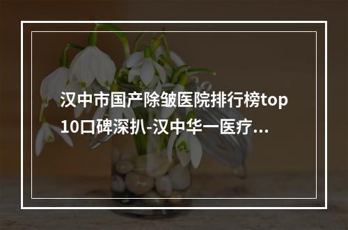 汉中市国产除皱医院排行榜top10口碑深扒-汉中华一医疗美容门诊部神位第一