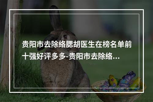 贵阳市去除络腮胡医生在榜名单前十强好评多多-贵阳市去除络腮胡医生