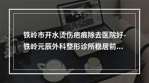 铁岭市开水烫伤疤痕除去医院好-铁岭元辰外科整形诊所稳居前三