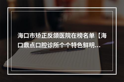 海口市矫正反颌医院在榜名单【海口鼎点口腔诊所个个特色鲜明】