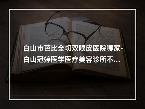 白山市芭比全切双眼皮医院哪家-白山冠婷医学医疗美容诊所不吹不黑进来了解