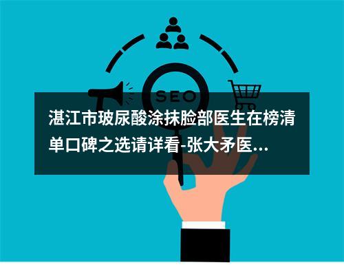 湛江市玻尿酸涂抹脸部医生在榜清单口碑之选请详看-张大矛医生技术顶呱呱_总有一个适合你