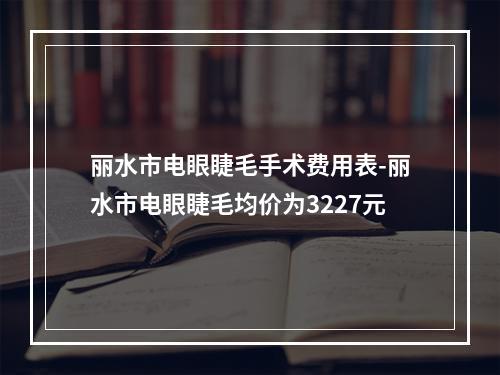 丽水市电眼睫毛手术费用表-丽水市电眼睫毛均价为3227元